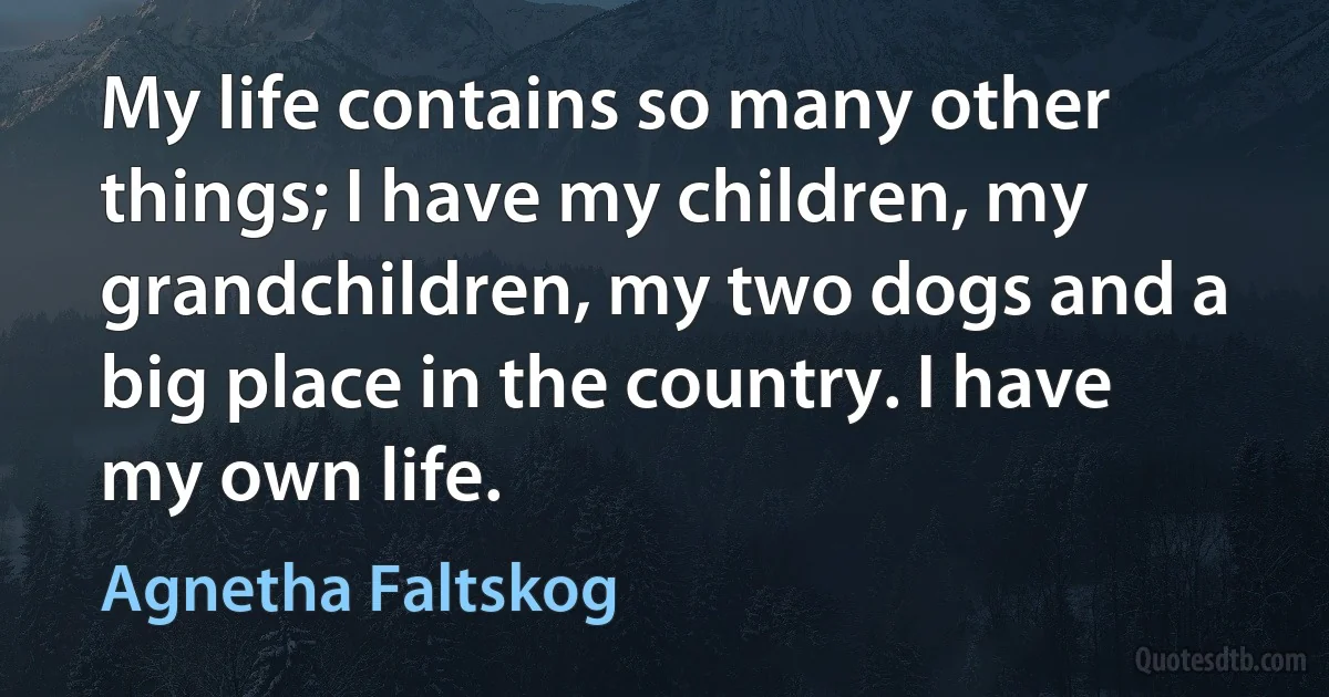 My life contains so many other things; I have my children, my grandchildren, my two dogs and a big place in the country. I have my own life. (Agnetha Faltskog)