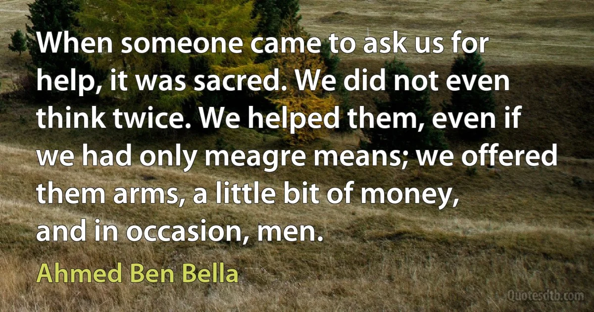 When someone came to ask us for help, it was sacred. We did not even think twice. We helped them, even if we had only meagre means; we offered them arms, a little bit of money, and in occasion, men. (Ahmed Ben Bella)