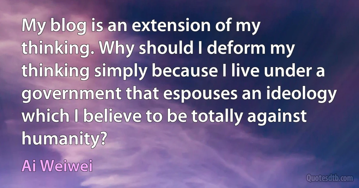 My blog is an extension of my thinking. Why should I deform my thinking simply because I live under a government that espouses an ideology which I believe to be totally against humanity? (Ai Weiwei)