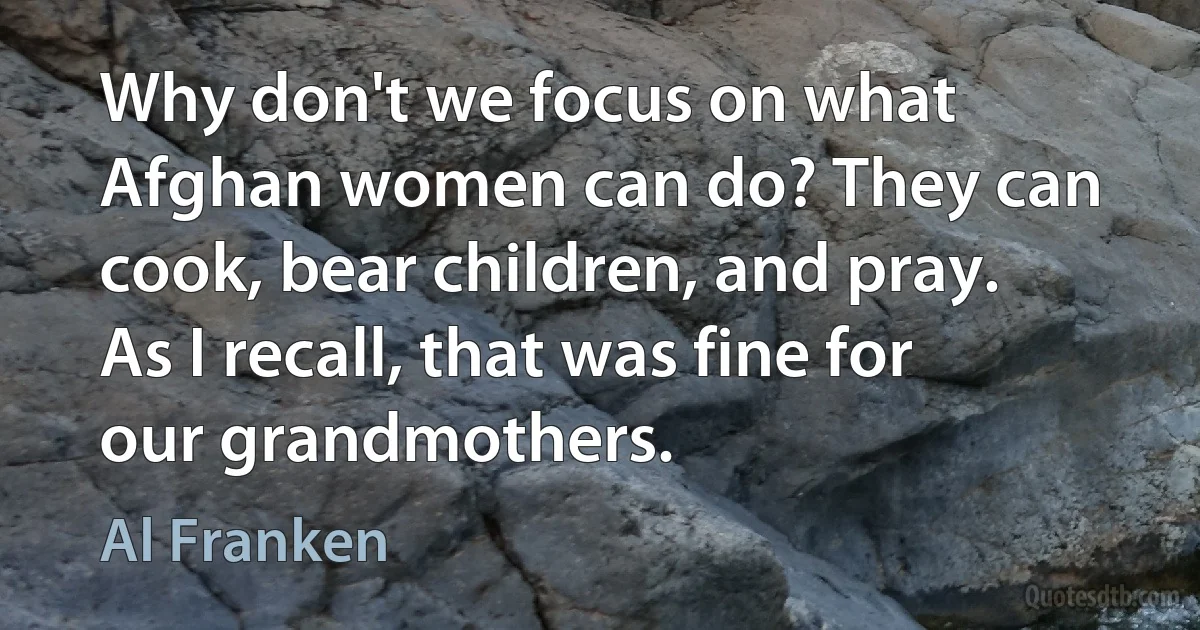 Why don't we focus on what Afghan women can do? They can cook, bear children, and pray. As I recall, that was fine for our grandmothers. (Al Franken)