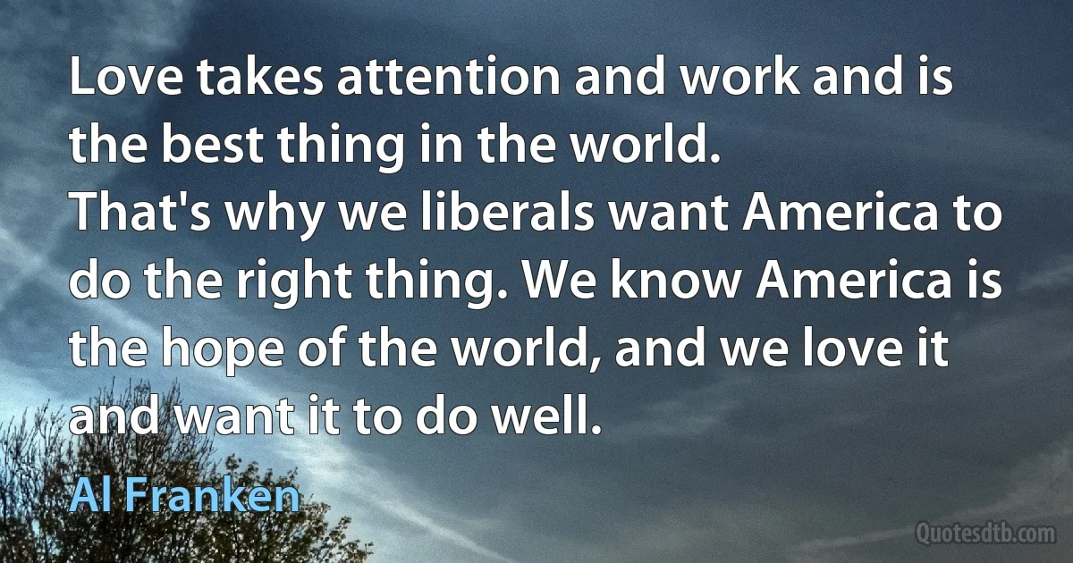 Love takes attention and work and is the best thing in the world.
That's why we liberals want America to do the right thing. We know America is the hope of the world, and we love it and want it to do well. (Al Franken)