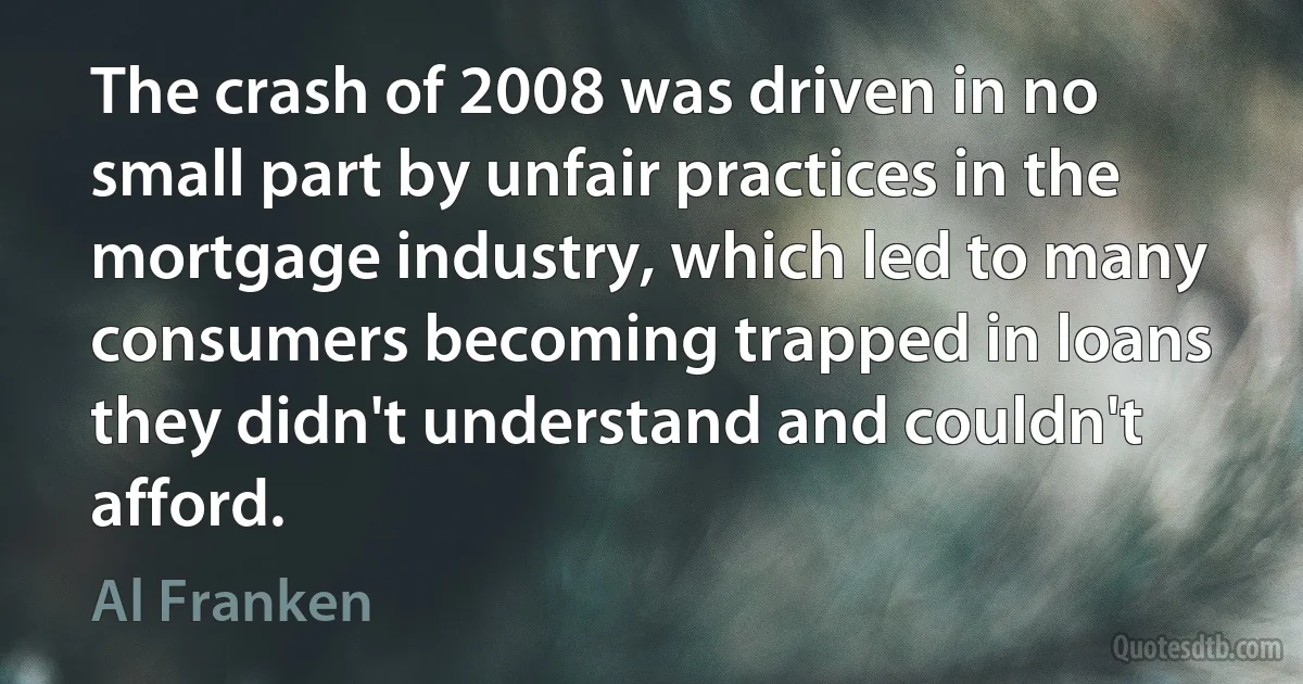 The crash of 2008 was driven in no small part by unfair practices in the mortgage industry, which led to many consumers becoming trapped in loans they didn't understand and couldn't afford. (Al Franken)