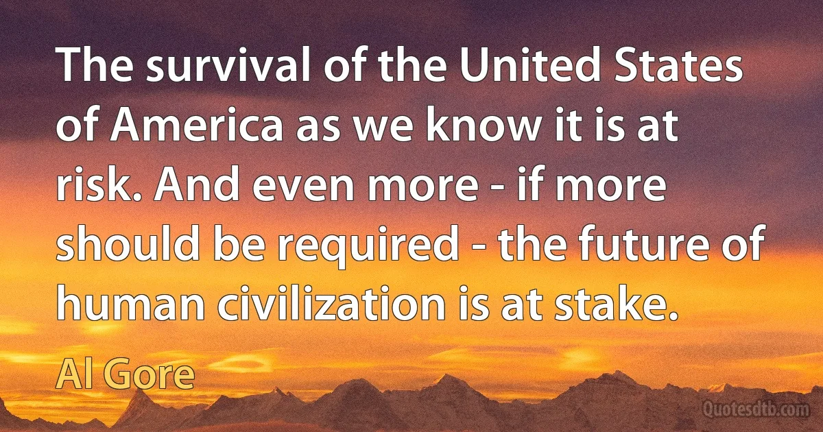 The survival of the United States of America as we know it is at risk. And even more - if more should be required - the future of human civilization is at stake. (Al Gore)