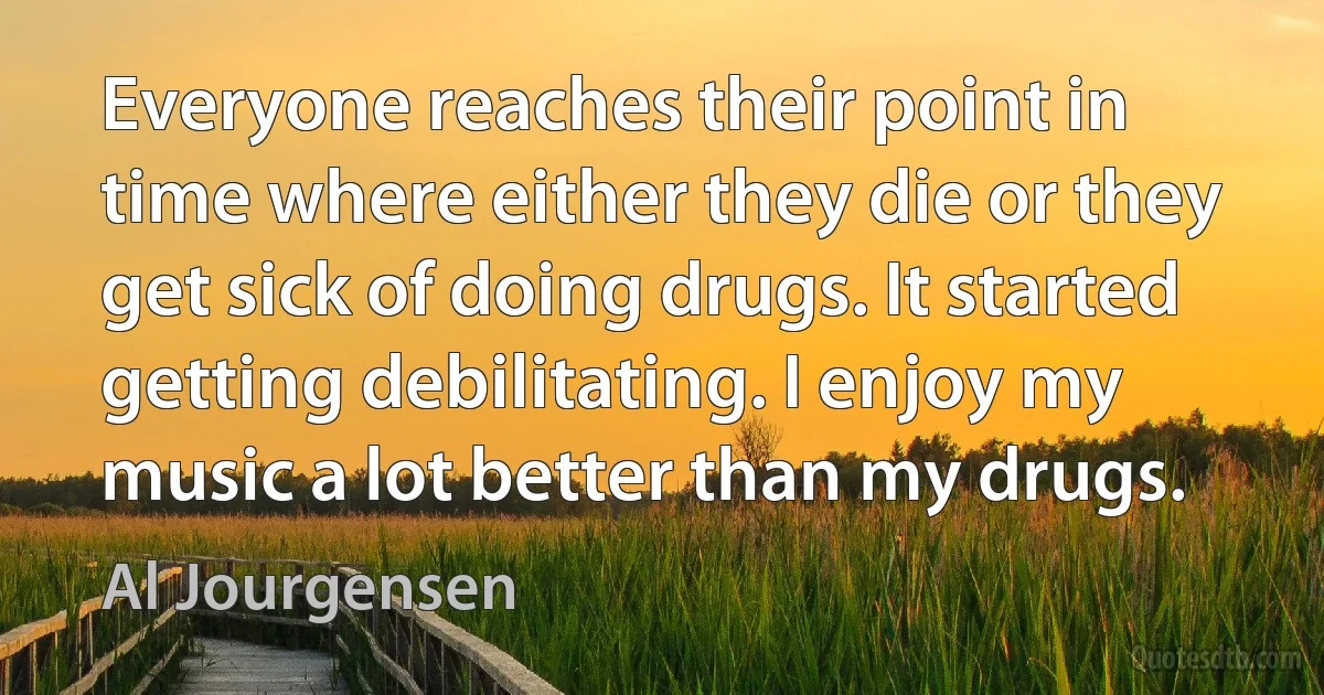 Everyone reaches their point in time where either they die or they get sick of doing drugs. It started getting debilitating. I enjoy my music a lot better than my drugs. (Al Jourgensen)