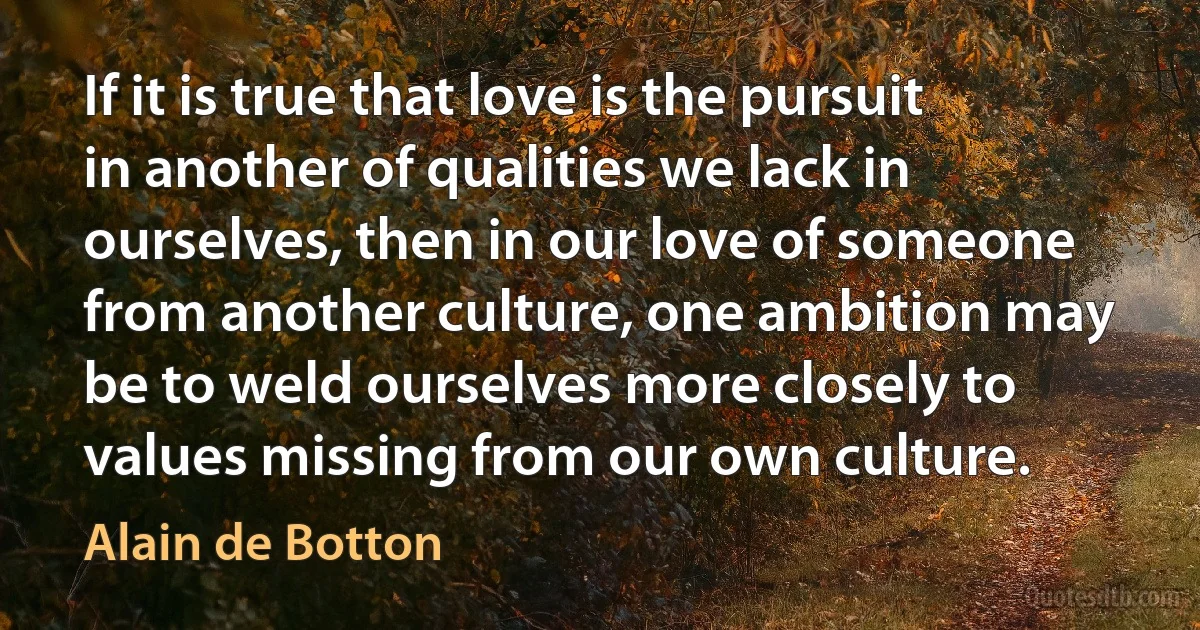 If it is true that love is the pursuit in another of qualities we lack in ourselves, then in our love of someone from another culture, one ambition may be to weld ourselves more closely to values missing from our own culture. (Alain de Botton)