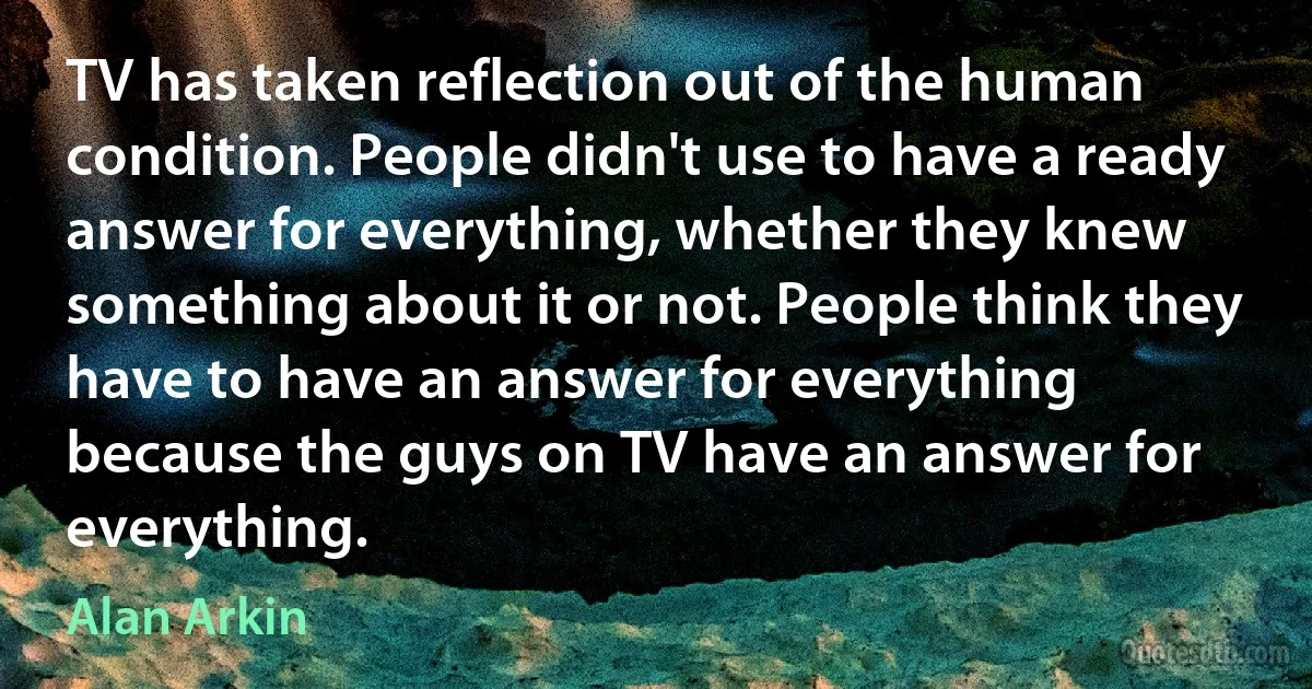 TV has taken reflection out of the human condition. People didn't use to have a ready answer for everything, whether they knew something about it or not. People think they have to have an answer for everything because the guys on TV have an answer for everything. (Alan Arkin)