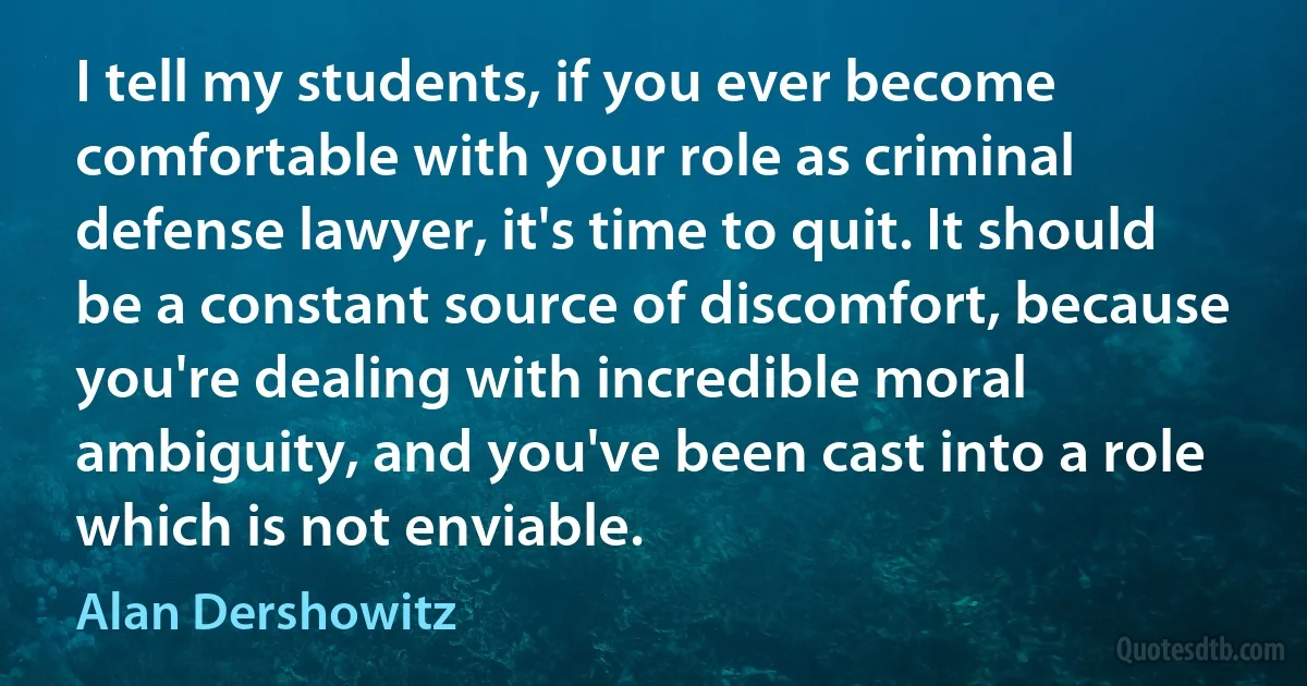 I tell my students, if you ever become comfortable with your role as criminal defense lawyer, it's time to quit. It should be a constant source of discomfort, because you're dealing with incredible moral ambiguity, and you've been cast into a role which is not enviable. (Alan Dershowitz)