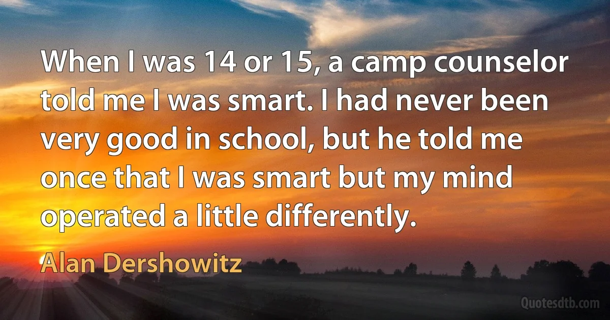 When I was 14 or 15, a camp counselor told me I was smart. I had never been very good in school, but he told me once that I was smart but my mind operated a little differently. (Alan Dershowitz)