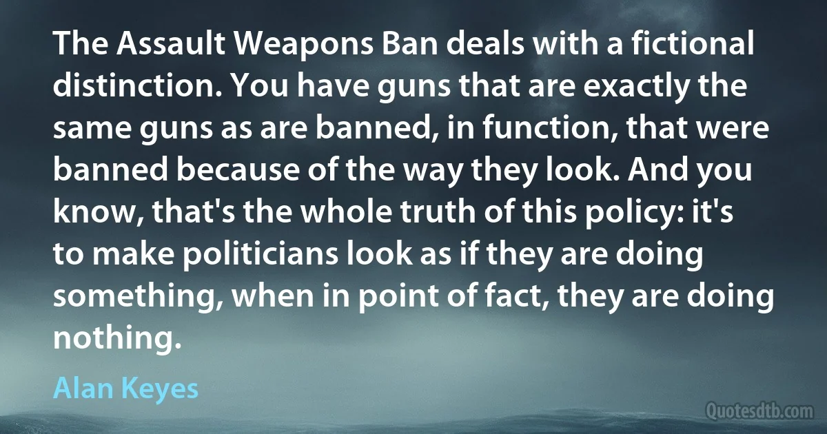 The Assault Weapons Ban deals with a fictional distinction. You have guns that are exactly the same guns as are banned, in function, that were banned because of the way they look. And you know, that's the whole truth of this policy: it's to make politicians look as if they are doing something, when in point of fact, they are doing nothing. (Alan Keyes)