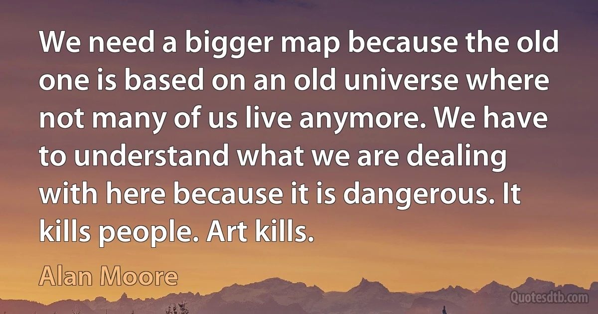 We need a bigger map because the old one is based on an old universe where not many of us live anymore. We have to understand what we are dealing with here because it is dangerous. It kills people. Art kills. (Alan Moore)