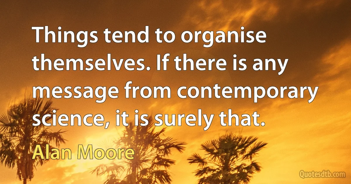 Things tend to organise themselves. If there is any message from contemporary science, it is surely that. (Alan Moore)