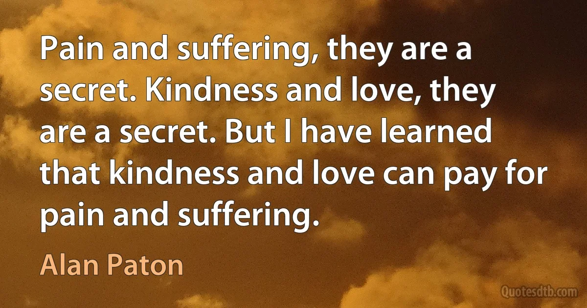 Pain and suffering, they are a secret. Kindness and love, they are a secret. But I have learned that kindness and love can pay for pain and suffering. (Alan Paton)