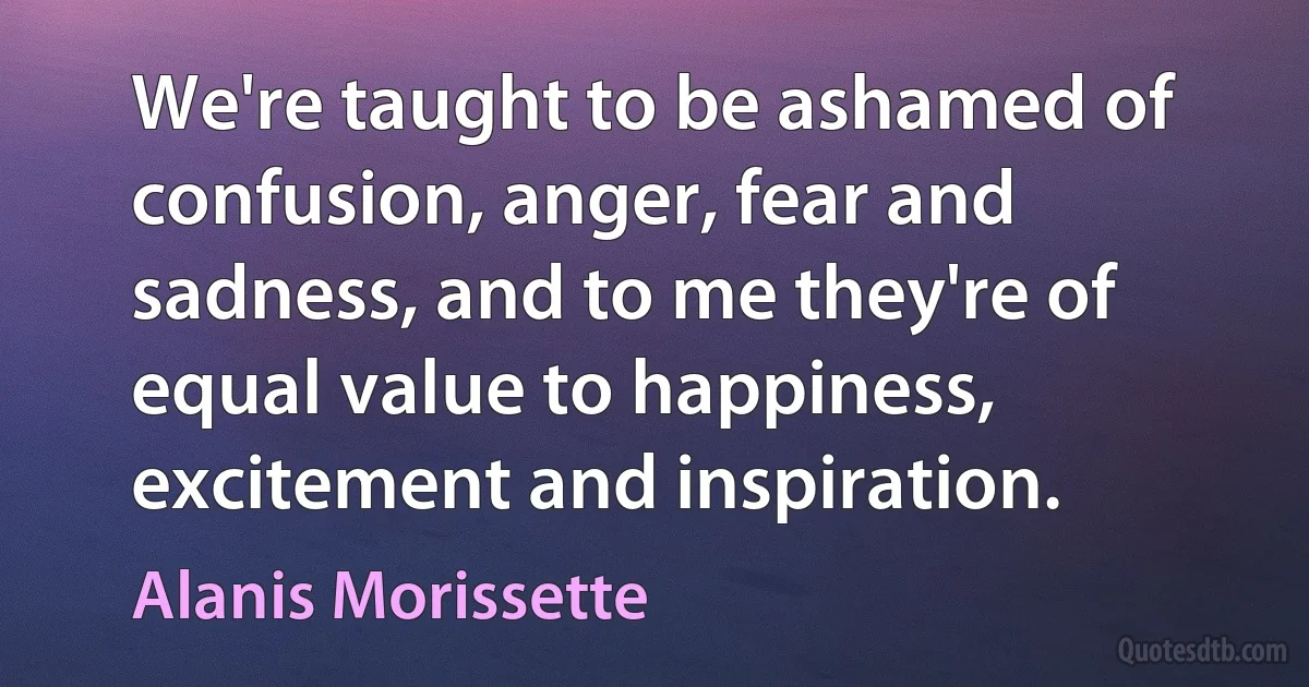 We're taught to be ashamed of confusion, anger, fear and sadness, and to me they're of equal value to happiness, excitement and inspiration. (Alanis Morissette)