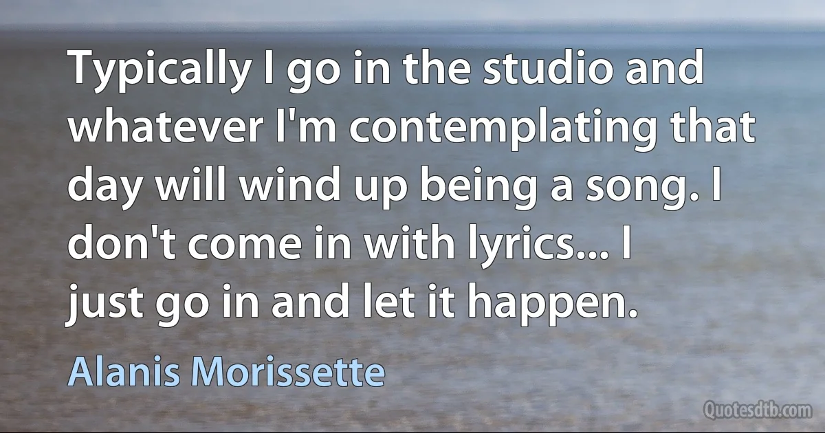 Typically I go in the studio and whatever I'm contemplating that day will wind up being a song. I don't come in with lyrics... I just go in and let it happen. (Alanis Morissette)