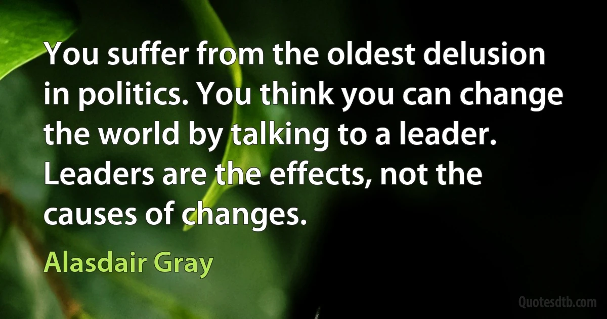 You suffer from the oldest delusion in politics. You think you can change the world by talking to a leader. Leaders are the effects, not the causes of changes. (Alasdair Gray)