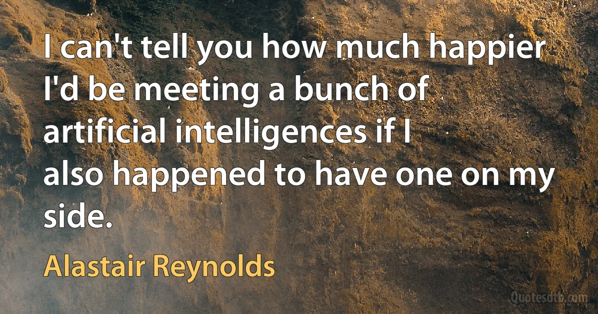 I can't tell you how much happier I'd be meeting a bunch of artificial intelligences if I also happened to have one on my side. (Alastair Reynolds)