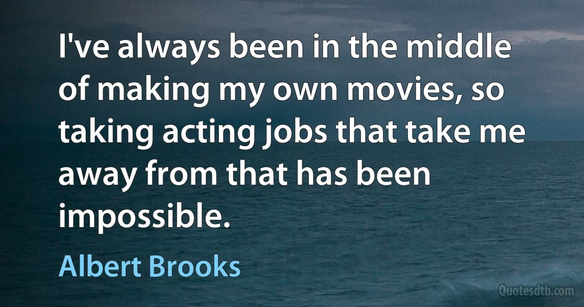 I've always been in the middle of making my own movies, so taking acting jobs that take me away from that has been impossible. (Albert Brooks)