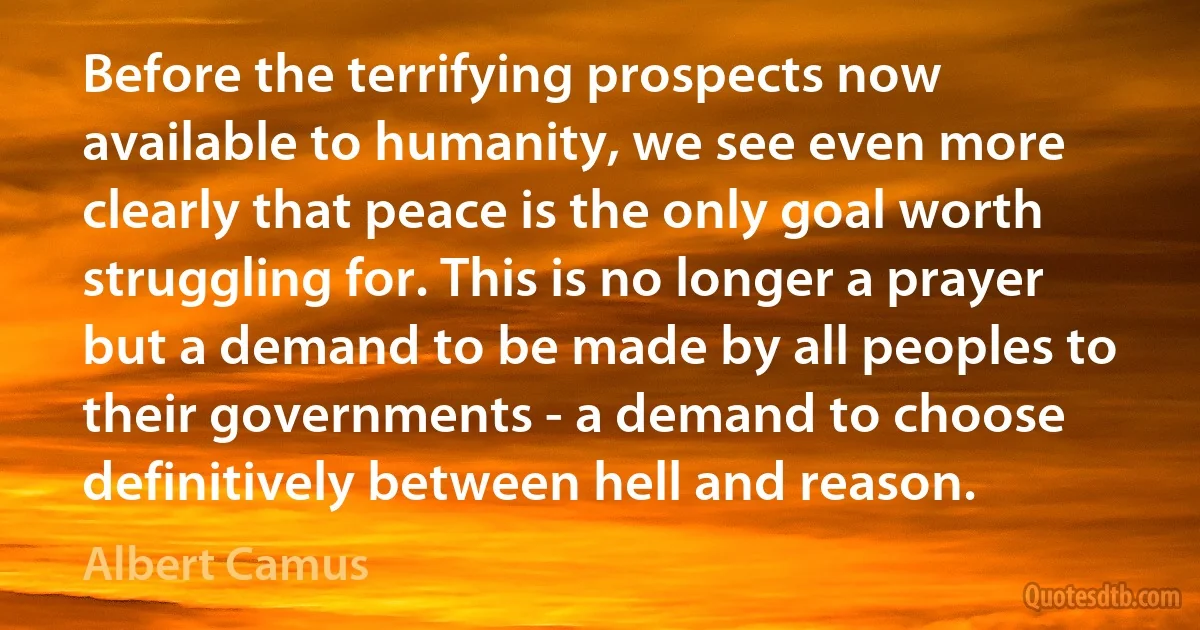 Before the terrifying prospects now available to humanity, we see even more clearly that peace is the only goal worth struggling for. This is no longer a prayer but a demand to be made by all peoples to their governments - a demand to choose definitively between hell and reason. (Albert Camus)