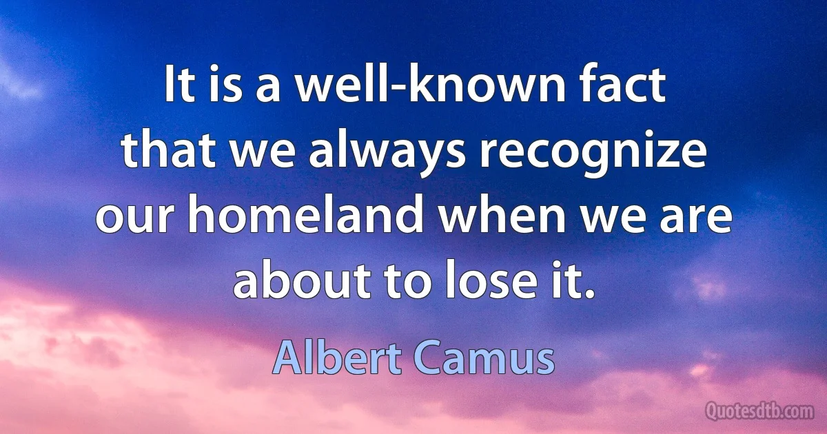 It is a well-known fact that we always recognize our homeland when we are about to lose it. (Albert Camus)