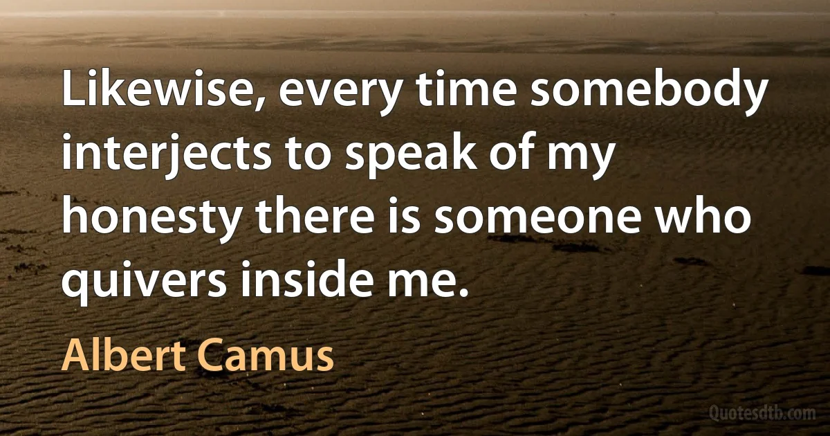 Likewise, every time somebody interjects to speak of my honesty there is someone who quivers inside me. (Albert Camus)