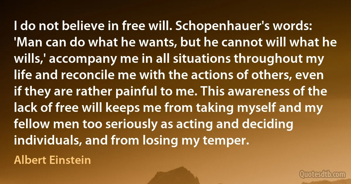 I do not believe in free will. Schopenhauer's words: 'Man can do what he wants, but he cannot will what he wills,' accompany me in all situations throughout my life and reconcile me with the actions of others, even if they are rather painful to me. This awareness of the lack of free will keeps me from taking myself and my fellow men too seriously as acting and deciding individuals, and from losing my temper. (Albert Einstein)