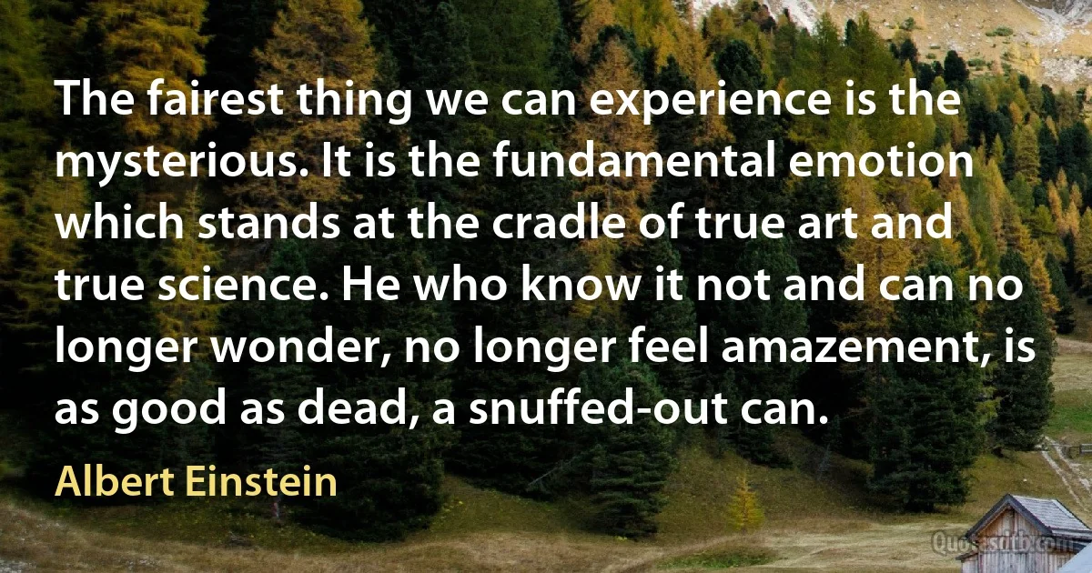 The fairest thing we can experience is the mysterious. It is the fundamental emotion which stands at the cradle of true art and true science. He who know it not and can no longer wonder, no longer feel amazement, is as good as dead, a snuffed-out can. (Albert Einstein)