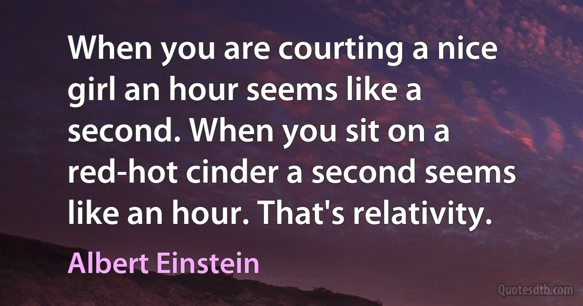 When you are courting a nice girl an hour seems like a second. When you sit on a red-hot cinder a second seems like an hour. That's relativity. (Albert Einstein)