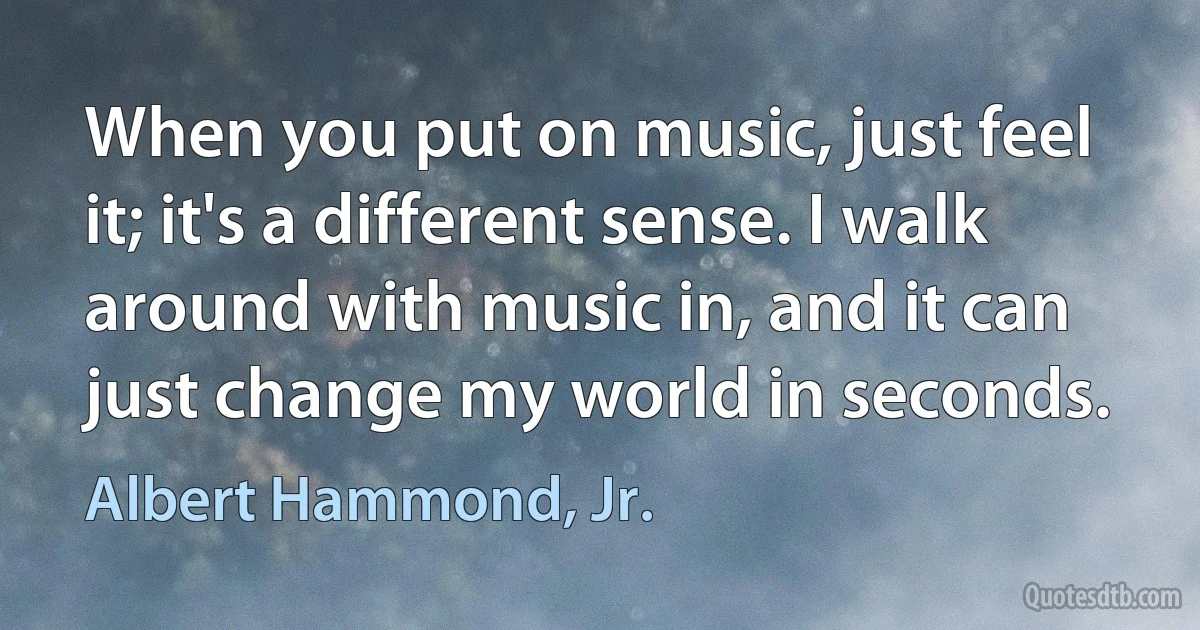 When you put on music, just feel it; it's a different sense. I walk around with music in, and it can just change my world in seconds. (Albert Hammond, Jr.)