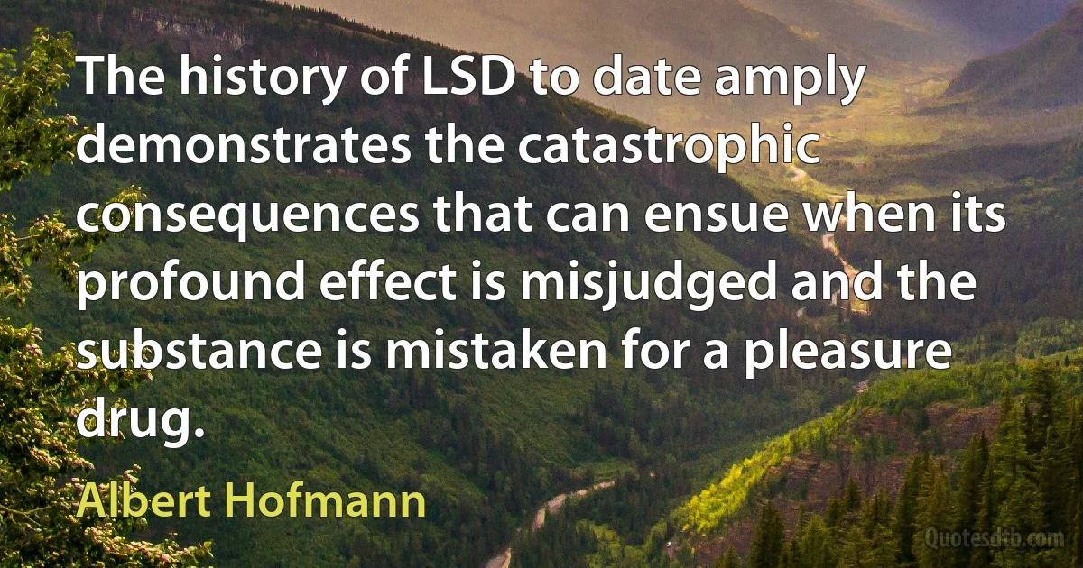 The history of LSD to date amply demonstrates the catastrophic consequences that can ensue when its profound effect is misjudged and the substance is mistaken for a pleasure drug. (Albert Hofmann)