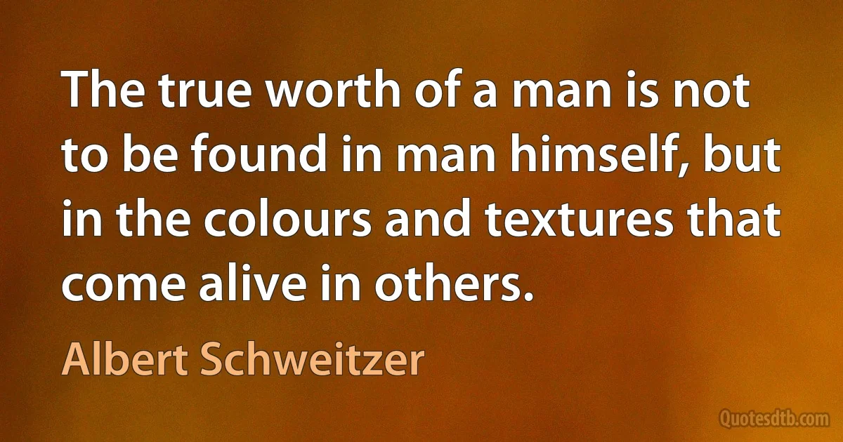 The true worth of a man is not to be found in man himself, but in the colours and textures that come alive in others. (Albert Schweitzer)