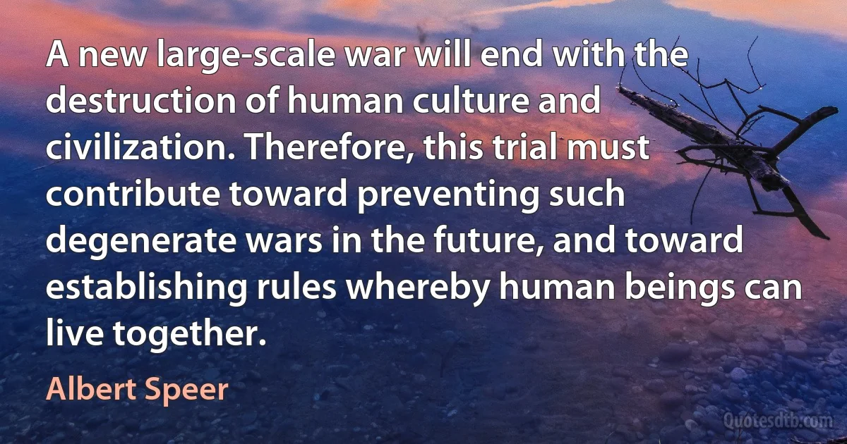 A new large-scale war will end with the destruction of human culture and civilization. Therefore, this trial must contribute toward preventing such degenerate wars in the future, and toward establishing rules whereby human beings can live together. (Albert Speer)