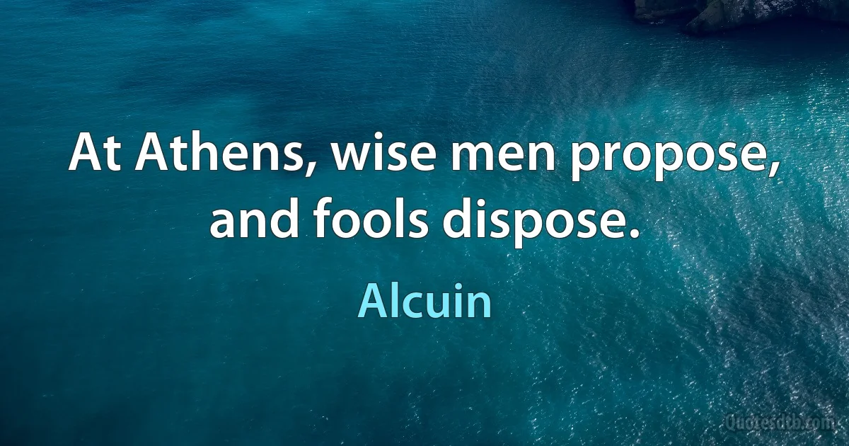 At Athens, wise men propose, and fools dispose. (Alcuin)