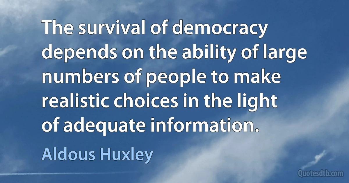 The survival of democracy depends on the ability of large numbers of people to make realistic choices in the light of adequate information. (Aldous Huxley)