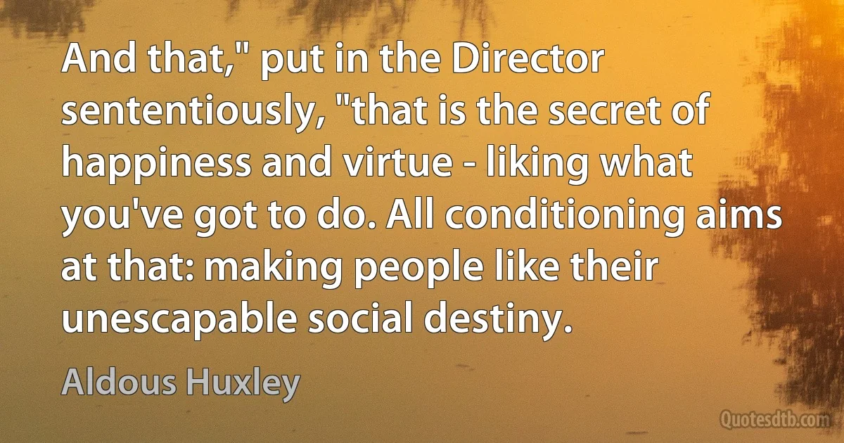 And that," put in the Director sententiously, "that is the secret of happiness and virtue - liking what you've got to do. All conditioning aims at that: making people like their unescapable social destiny. (Aldous Huxley)