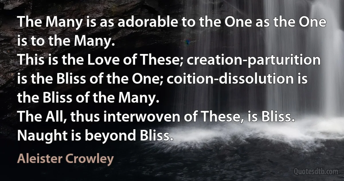 The Many is as adorable to the One as the One is to the Many.
This is the Love of These; creation-parturition is the Bliss of the One; coition-dissolution is the Bliss of the Many.
The All, thus interwoven of These, is Bliss.
Naught is beyond Bliss. (Aleister Crowley)