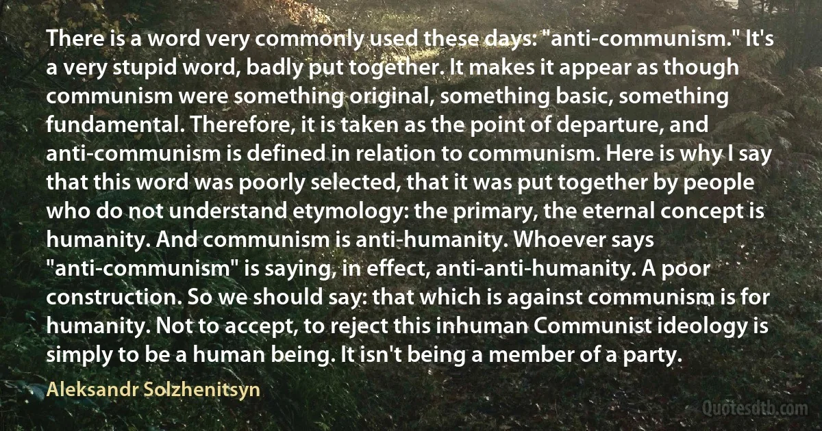 There is a word very commonly used these days: "anti-communism." It's a very stupid word, badly put together. It makes it appear as though communism were something original, something basic, something fundamental. Therefore, it is taken as the point of departure, and anti-communism is defined in relation to communism. Here is why I say that this word was poorly selected, that it was put together by people who do not understand etymology: the primary, the eternal concept is humanity. And communism is anti-humanity. Whoever says "anti-communism" is saying, in effect, anti-anti-humanity. A poor construction. So we should say: that which is against communism is for humanity. Not to accept, to reject this inhuman Communist ideology is simply to be a human being. It isn't being a member of a party. (Aleksandr Solzhenitsyn)