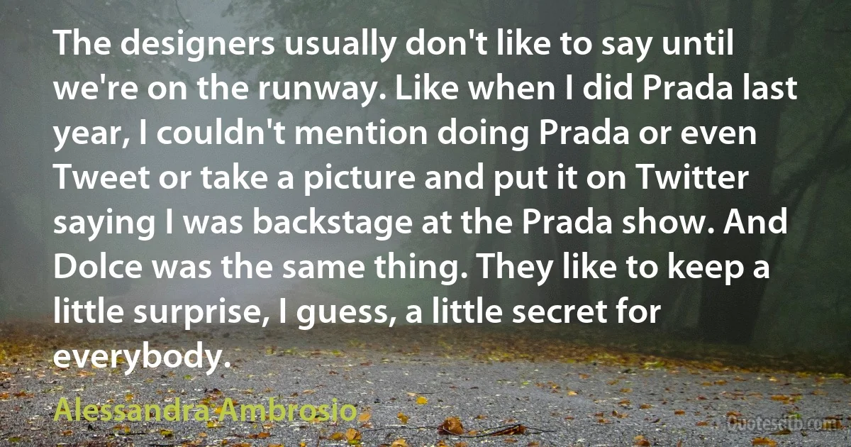 The designers usually don't like to say until we're on the runway. Like when I did Prada last year, I couldn't mention doing Prada or even Tweet or take a picture and put it on Twitter saying I was backstage at the Prada show. And Dolce was the same thing. They like to keep a little surprise, I guess, a little secret for everybody. (Alessandra Ambrosio)