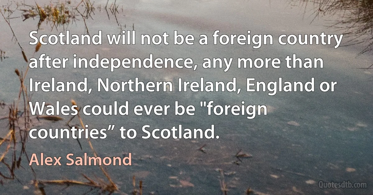 Scotland will not be a foreign country after independence, any more than Ireland, Northern Ireland, England or Wales could ever be "foreign countries” to Scotland. (Alex Salmond)