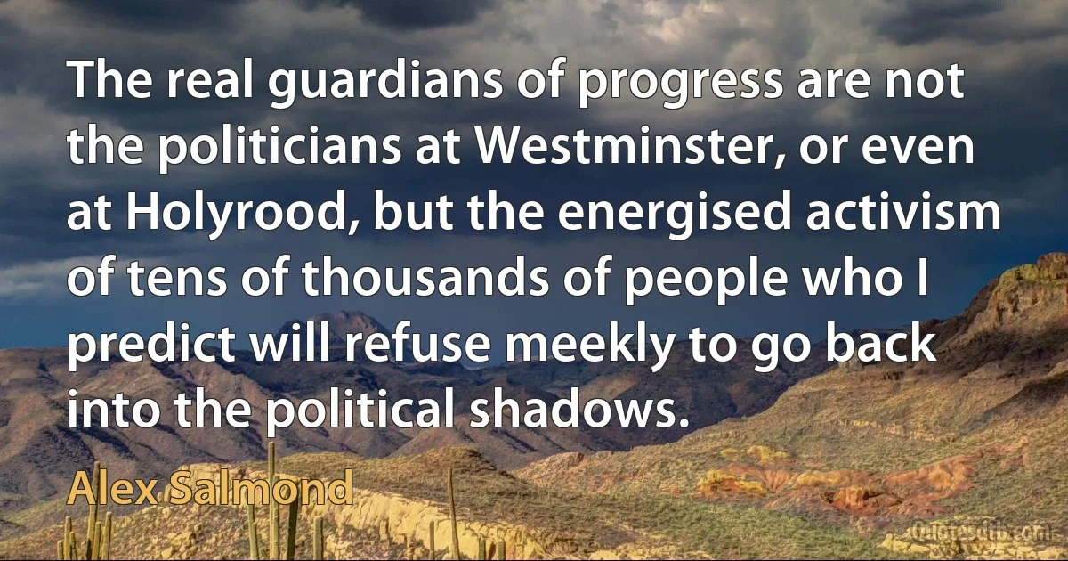 The real guardians of progress are not the politicians at Westminster, or even at Holyrood, but the energised activism of tens of thousands of people who I predict will refuse meekly to go back into the political shadows. (Alex Salmond)