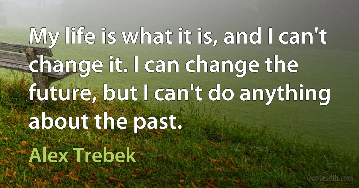 My life is what it is, and I can't change it. I can change the future, but I can't do anything about the past. (Alex Trebek)