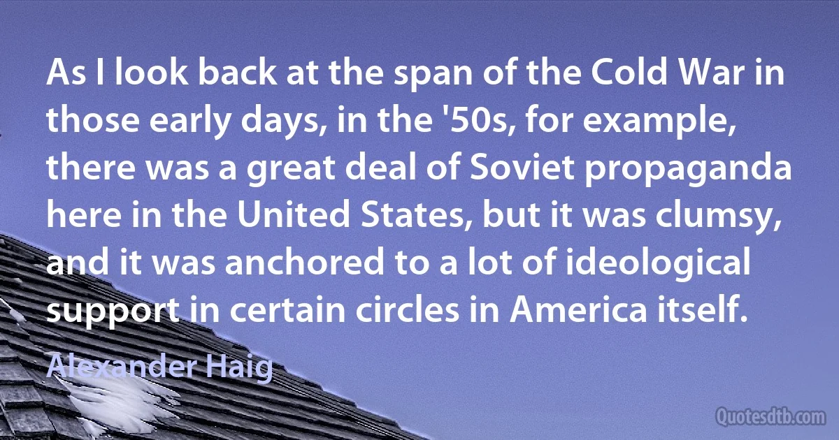 As I look back at the span of the Cold War in those early days, in the '50s, for example, there was a great deal of Soviet propaganda here in the United States, but it was clumsy, and it was anchored to a lot of ideological support in certain circles in America itself. (Alexander Haig)