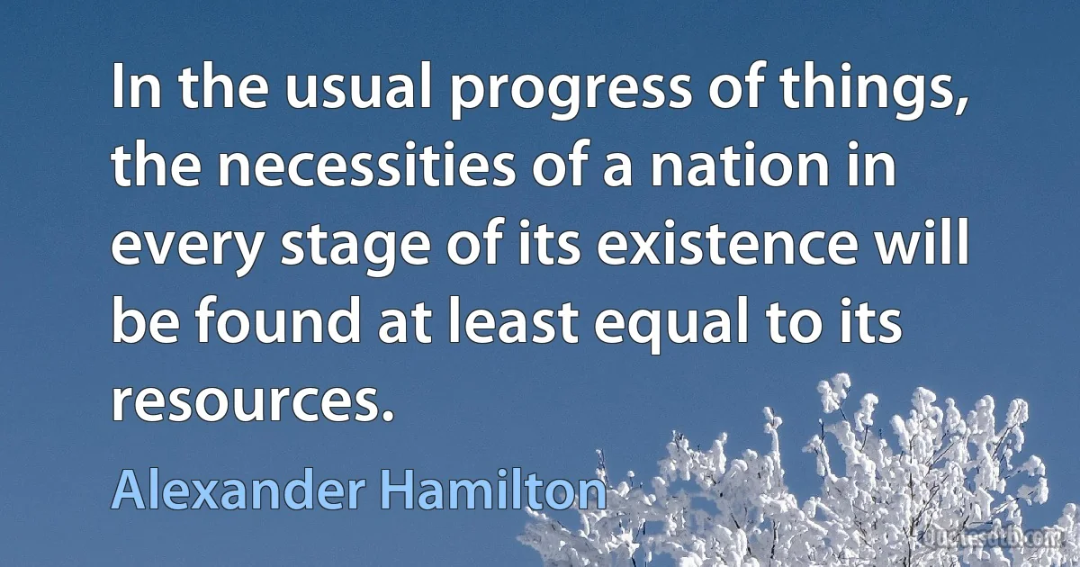 In the usual progress of things, the necessities of a nation in every stage of its existence will be found at least equal to its resources. (Alexander Hamilton)