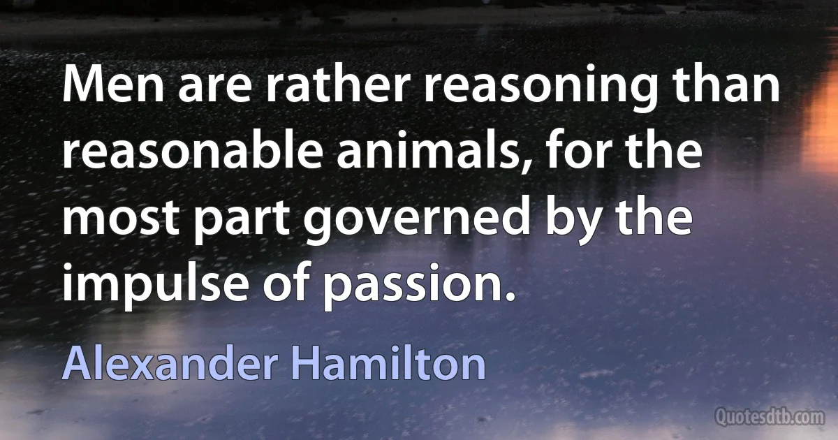 Men are rather reasoning than reasonable animals, for the most part governed by the impulse of passion. (Alexander Hamilton)