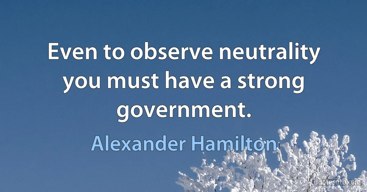 Even to observe neutrality you must have a strong government. (Alexander Hamilton)