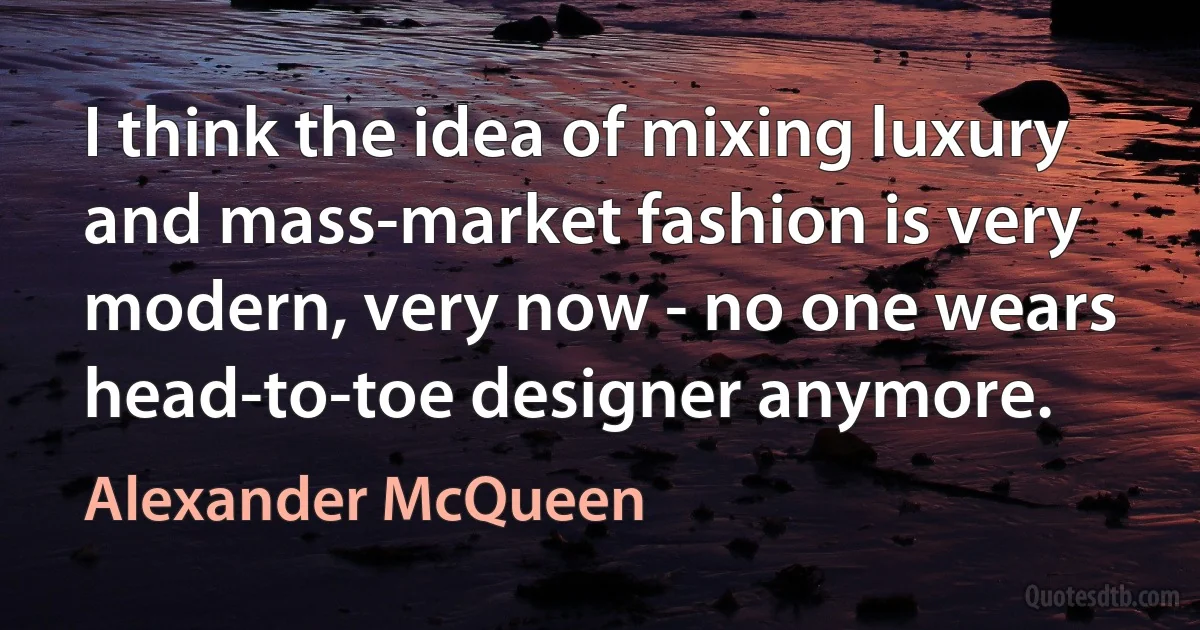 I think the idea of mixing luxury and mass-market fashion is very modern, very now - no one wears head-to-toe designer anymore. (Alexander McQueen)