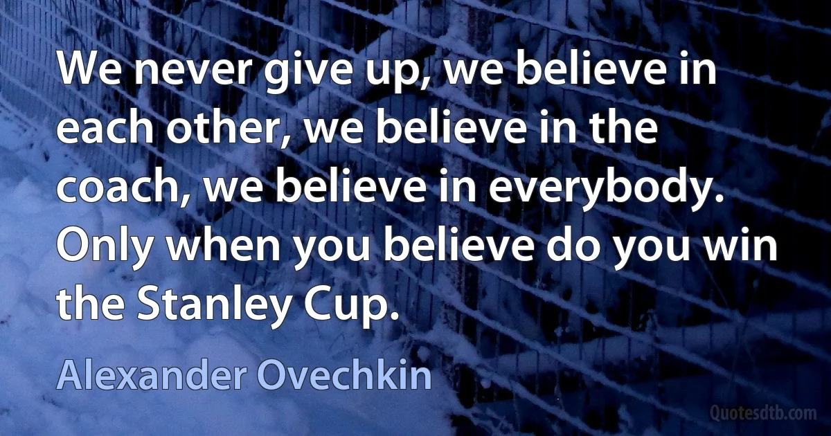 We never give up, we believe in each other, we believe in the coach, we believe in everybody. Only when you believe do you win the Stanley Cup. (Alexander Ovechkin)