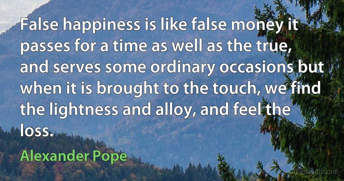 False happiness is like false money it passes for a time as well as the true, and serves some ordinary occasions but when it is brought to the touch, we find the lightness and alloy, and feel the loss. (Alexander Pope)