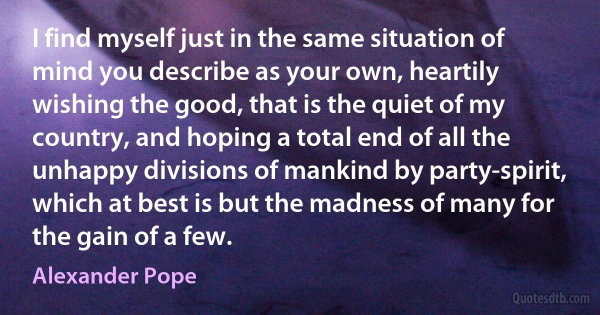 I find myself just in the same situation of mind you describe as your own, heartily wishing the good, that is the quiet of my country, and hoping a total end of all the unhappy divisions of mankind by party-spirit, which at best is but the madness of many for the gain of a few. (Alexander Pope)