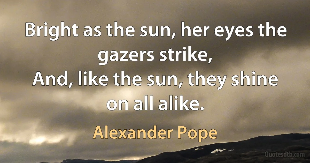 Bright as the sun, her eyes the gazers strike,
And, like the sun, they shine on all alike. (Alexander Pope)