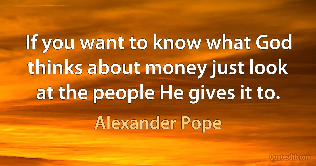 If you want to know what God thinks about money just look at the people He gives it to. (Alexander Pope)